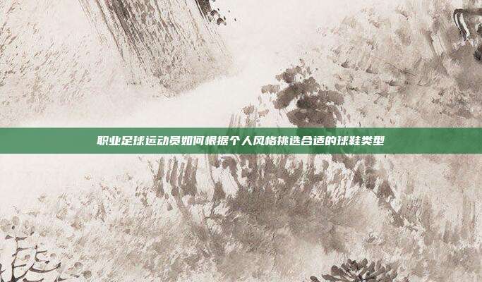 职业足球运动员如何根据个人风格挑选合适的球鞋类型